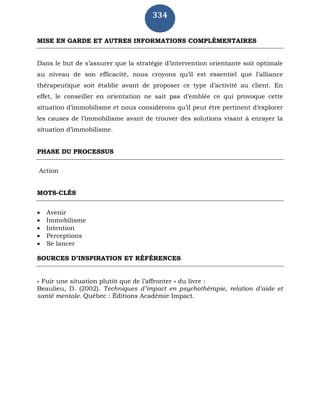 334
MISE EN GARDE ET AUTRES INFORMATIONS COMPLÉMENTAIRES
Dans le but de s’assurer que la stratégie d’intervention orientante soit optimale
au niveau de son efficacité, nous croyons qu’il est essentiel que l’alliance
thérapeutique soit établie avant de proposer ce type d’activité au client. En
effet, le conseiller en orientation ne sait pas d’emblée ce qui provoque cette
situation d’immobilisme et nous considérons qu’il peut être pertinent d’explorer
les causes de l’immobilisme avant de trouver des solutions visant à enrayer la
situation d’immobilisme.
PHASE DU PROCESSUS
Action
MOTS-CLÉS
 Avenir
 Immobilisme
 Intention
 Perceptions
 Se lancer
SOURCES D’INSPIRATION ET RÉFÉRENCES
« Fuir une situation plutôt que de l’affronter » du livre :
Beaulieu, D. (2002). Techniques d’impact en psychothérapie, relation d’aide et
santé mentale. Québec : Éditions Académie Impact.
 