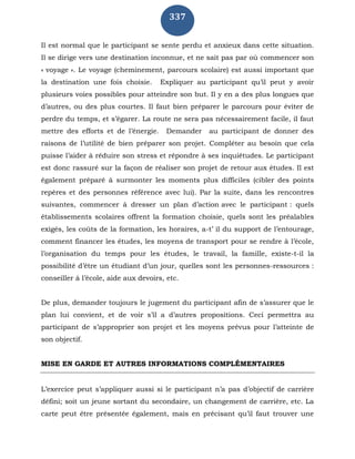 337
Il est normal que le participant se sente perdu et anxieux dans cette situation.
Il se dirige vers une destination inconnue, et ne sait pas par où commencer son
« voyage ». Le voyage (cheminement, parcours scolaire) est aussi important que
la destination une fois choisie. Expliquer au participant qu’il peut y avoir
plusieurs voies possibles pour atteindre son but. Il y en a des plus longues que
d’autres, ou des plus courtes. Il faut bien préparer le parcours pour éviter de
perdre du temps, et s’égarer. La route ne sera pas nécessairement facile, il faut
mettre des efforts et de l’énergie. Demander au participant de donner des
raisons de l’utilité de bien préparer son projet. Compléter au besoin que cela
puisse l’aider à réduire son stress et répondre à ses inquiétudes. Le participant
est donc rassuré sur la façon de réaliser son projet de retour aux études. Il est
également préparé à surmonter les moments plus difficiles (cibler des points
repères et des personnes référence avec lui). Par la suite, dans les rencontres
suivantes, commencer à dresser un plan d’action avec le participant : quels
établissements scolaires offrent la formation choisie, quels sont les préalables
exigés, les coûts de la formation, les horaires, a-t’ il du support de l’entourage,
comment financer les études, les moyens de transport pour se rendre à l’école,
l’organisation du temps pour les études, le travail, la famille, existe-t-il la
possibilité d’être un étudiant d’un jour, quelles sont les personnes-ressources :
conseiller à l’école, aide aux devoirs, etc.
De plus, demander toujours le jugement du participant afin de s’assurer que le
plan lui convient, et de voir s’il a d’autres propositions. Ceci permettra au
participant de s’approprier son projet et les moyens prévus pour l’atteinte de
son objectif.
MISE EN GARDE ET AUTRES INFORMATIONS COMPLÉMENTAIRES
L’exercice peut s’appliquer aussi si le participant n’a pas d’objectif de carrière
défini; soit un jeune sortant du secondaire, un changement de carrière, etc. La
carte peut être présentée également, mais en précisant qu’il faut trouver une
 