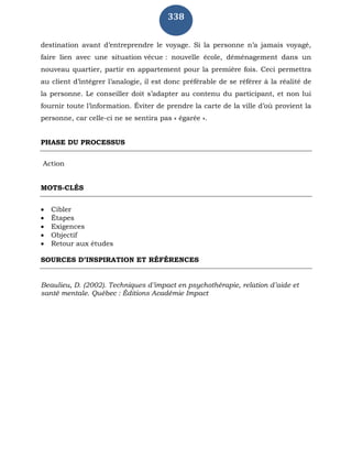 338
destination avant d’entreprendre le voyage. Si la personne n’a jamais voyagé,
faire lien avec une situation vécue : nouvelle école, déménagement dans un
nouveau quartier, partir en appartement pour la première fois. Ceci permettra
au client d’intégrer l’analogie, il est donc préférable de se référer à la réalité de
la personne. Le conseiller doit s’adapter au contenu du participant, et non lui
fournir toute l’information. Éviter de prendre la carte de la ville d’où provient la
personne, car celle-ci ne se sentira pas « égarée ».
PHASE DU PROCESSUS
Action
MOTS-CLÉS
 Cibler
 Étapes
 Exigences
 Objectif
 Retour aux études
SOURCES D’INSPIRATION ET RÉFÉRENCES
Beaulieu, D. (2002). Techniques d’impact en psychothérapie, relation d’aide et
santé mentale. Québec : Éditions Académie Impact
 