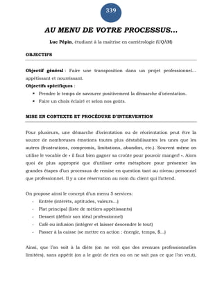 339
AU MENU DE VOTRE PROCESSUS...
Luc Pépin, étudiant à la maîtrise en carriérologie (UQÀM)
OBJECTIFS
Objectif général : Faire une transposition dans un projet professionnel…
appétissant et nourrissant.
Objectifs spécifiques :
 Prendre le temps de savourer positivement la démarche d’orientation.
 Faire un choix éclairé et selon nos goûts.
MISE EN CONTEXTE ET PROCÉDURE D’INTERVENTION
Pour plusieurs, une démarche d’orientation ou de réorientation peut être la
source de nombreuses émotions toutes plus déstabilisantes les unes que les
autres (frustrations, compromis, limitations, abandon, etc.). Souvent même on
utilise le vocable de « il faut bien gagner sa croûte pour pouvoir manger! ». Alors
quoi de plus approprié que d’utiliser cette métaphore pour présenter les
grandes étapes d’un processus de remise en question tant au niveau personnel
que professionnel. Il y a une réservation au nom du client qui l’attend.
On propose ainsi le concept d’un menu 5 services:
- Entrée (intérêts, aptitudes, valeurs…)
- Plat principal (liste de métiers appétissants)
- Dessert (définir son idéal professionnel)
- Café ou infusion (intégrer et laisser descendre le tout)
- Passer à la caisse (se mettre en action : énergie, temps, $...)
Ainsi, que l’on soit à la diète (on ne voit que des avenues professionnelles
limitées), sans appétit (on a le goût de rien ou on ne sait pas ce que l’on veut),
 