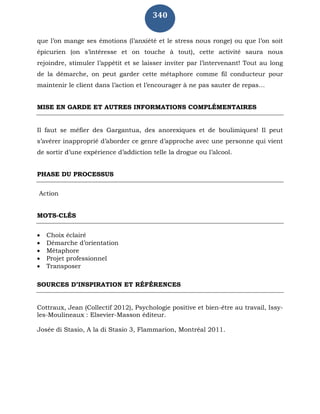 340
que l’on mange ses émotions (l’anxiété et le stress nous ronge) ou que l’on soit
épicurien (on s’intéresse et on touche à tout), cette activité saura nous
rejoindre, stimuler l’appétit et se laisser inviter par l’intervenant! Tout au long
de la démarche, on peut garder cette métaphore comme fil conducteur pour
maintenir le client dans l’action et l’encourager à ne pas sauter de repas…
MISE EN GARDE ET AUTRES INFORMATIONS COMPLÉMENTAIRES
Il faut se méfier des Gargantua, des anorexiques et de boulimiques! Il peut
s’avérer inapproprié d’aborder ce genre d’approche avec une personne qui vient
de sortir d’une expérience d’addiction telle la drogue ou l’alcool.
PHASE DU PROCESSUS
Action
MOTS-CLÉS
 Choix éclairé
 Démarche d’orientation
 Métaphore
 Projet professionnel
 Transposer
SOURCES D’INSPIRATION ET RÉFÉRENCES
Cottraux, Jean (Collectif 2012), Psychologie positive et bien-être au travail, Issy-
les-Moulineaux : Elsevier-Masson éditeur.
Josée di Stasio, A la di Stasio 3, Flammarion, Montréal 2011.
 