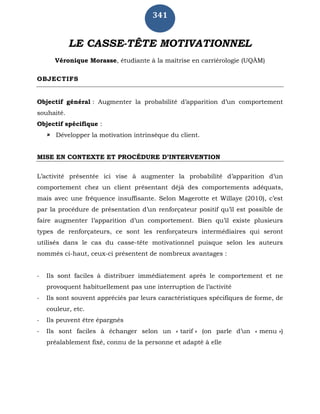 341
LE CASSE-TÊTE MOTIVATIONNEL
Véronique Morasse, étudiante à la maîtrise en carriérologie (UQÀM)
OBJECTIFS
Objectif général : Augmenter la probabilité d’apparition d’un comportement
souhaité.
Objectif spécifique :
 Développer la motivation intrinsèque du client.
MISE EN CONTEXTE ET PROCÉDURE D’INTERVENTION
L’activité présentée ici vise à augmenter la probabilité d’apparition d’un
comportement chez un client présentant déjà des comportements adéquats,
mais avec une fréquence insuffisante. Selon Magerotte et Willaye (2010), c’est
par la procédure de présentation d’un renforçateur positif qu’il est possible de
faire augmenter l’apparition d’un comportement. Bien qu’il existe plusieurs
types de renforçateurs, ce sont les renforçateurs intermédiaires qui seront
utilisés dans le cas du casse-tête motivationnel puisque selon les auteurs
nommés ci-haut, ceux-ci présentent de nombreux avantages :
- Ils sont faciles à distribuer immédiatement après le comportement et ne
provoquent habituellement pas une interruption de l’activité
- Ils sont souvent appréciés par leurs caractéristiques spécifiques de forme, de
couleur, etc.
- Ils peuvent être épargnés
- Ils sont faciles à échanger selon un « tarif » (on parle d’un « menu »)
préalablement fixé, connu de la personne et adapté à elle
 