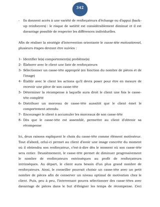342
- Ils donnent accès à une variété de renforçateurs d’échange ou d’appui (back-
up reinforcers) : le risque de satiété est considérablement diminué et il est
davantage possible de respecter les différences individuelles.
Afin de réaliser la stratégie d’intervention orientante le casse-tête motivationnel,
plusieurs étapes devront être suivies :
1- Identifier le(s) comportement(s) problème(s)
2- Élaborer avec le client une liste de renforçateurs
3- Sélectionner un casse-tête approprié (en fonction du nombre de pièces et de
l’image)
4- Établir avec le client les actions qu’il devra poser pour être en mesure de
recevoir une pièce de son casse-tête
5- Déterminer la récompense à laquelle aura droit le client une fois le casse-
tête complété
6- Distribuer un morceau de casse-tête aussitôt que le client émet le
comportement attendu
7- Encourager le client à accumuler les morceaux de son casse-tête
8- Dès que le casse-tête est assemblé, permettre au client d’obtenir sa
récompense
Ici, deux raisons expliquent le choix du casse-tête comme élément motivateur.
Tout d’abord, celui-ci permet au client d’avoir une image concrète du moment
où il obtiendra son renforçateur, c’est-à-dire dès le moment où son casse-tête
sera entier. Deuxièmement, le casse-tête permet de diminuer progressivement
le nombre de renforçateurs extrinsèques au profit de renforçateurs
intrinsèques. Au départ, le client aura besoin d’un plus grand nombre de
renforçateurs. Ainsi, le conseiller pourrait choisir un casse-tête avec un petit
nombre de pièces afin de conserver un niveau optimal de motivation chez le
client. Puis, peu à peu, l’intervenant pourra sélectionner des casse-têtes avec
davantage de pièces dans le but d’éloigner les temps de récompense. Ceci
 