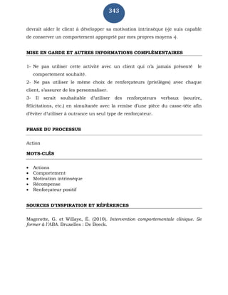343
devrait aider le client à développer sa motivation intrinsèque («je suis capable
de conserver un comportement approprié par mes propres moyens »).
MISE EN GARDE ET AUTRES INFORMATIONS COMPLÉMENTAIRES
1- Ne pas utiliser cette activité avec un client qui n’a jamais présenté le
comportement souhaité.
2- Ne pas utiliser le même choix de renforçateurs (privilèges) avec chaque
client, s’assurer de les personnaliser.
3- Il serait souhaitable d’utiliser des renforçateurs verbaux (sourire,
félicitations, etc.) en simultanée avec la remise d’une pièce du casse-tête afin
d’éviter d’utiliser à outrance un seul type de renforçateur.
PHASE DU PROCESSUS
Action
MOTS-CLÉS
 Actions
 Comportement
 Motivation intrinsèque
 Récompense
 Renforçateur positif
SOURCES D’INSPIRATION ET RÉFÉRENCES
Magerotte, G. et Willaye, É. (2010). Intervention comportementale clinique. Se
former à l’ABA. Bruxelles : De Boeck.
 