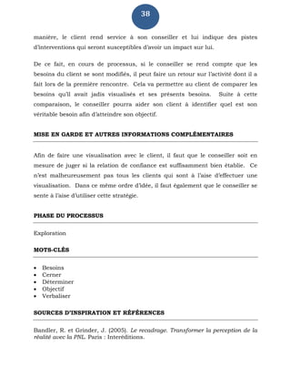 38
manière, le client rend service à son conseiller et lui indique des pistes
d’interventions qui seront susceptibles d’avoir un impact sur lui.
De ce fait, en cours de processus, si le conseiller se rend compte que les
besoins du client se sont modifiés, il peut faire un retour sur l’activité dont il a
fait lors de la première rencontre. Cela va permettre au client de comparer les
besoins qu’il avait jadis visualisés et ses présents besoins. Suite à cette
comparaison, le conseiller pourra aider son client à identifier quel est son
véritable besoin afin d’atteindre son objectif.
MISE EN GARDE ET AUTRES INFORMATIONS COMPLÉMENTAIRES
Afin de faire une visualisation avec le client, il faut que le conseiller soit en
mesure de juger si la relation de confiance est suffisamment bien établie. Ce
n’est malheureusement pas tous les clients qui sont à l’aise d’effectuer une
visualisation. Dans ce même ordre d’idée, il faut également que le conseiller se
sente à l’aise d’utiliser cette stratégie.
PHASE DU PROCESSUS
Exploration
MOTS-CLÉS
 Besoins
 Cerner
 Déterminer
 Objectif
 Verbaliser
SOURCES D’INSPIRATION ET RÉFÉRENCES
Bandler, R. et Grinder, J. (2005). Le recadrage. Transformer la perception de la
réalité avec la PNL. Paris : Interéditions.
 