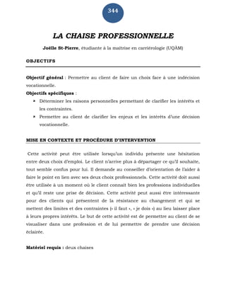 344
LA CHAISE PROFESSIONNELLE
Joëlle St-Pierre, étudiante à la maîtrise en carriérologie (UQÀM)
OBJECTIFS
Objectif général : Permettre au client de faire un choix face à une indécision
vocationnelle.
Objectifs spécifiques :
 Déterminer les raisons personnelles permettant de clarifier les intérêts et
les contraintes.
 Permettre au client de clarifier les enjeux et les intérêts d’une décision
vocationnelle.
MISE EN CONTEXTE ET PROCÉDURE D’INTERVENTION
Cette activité peut être utilisée lorsqu’un individu présente une hésitation
entre deux choix d’emploi. Le client n’arrive plus à départager ce qu’il souhaite,
tout semble confus pour lui. Il demande au conseiller d’orientation de l’aider à
faire le point en lien avec ses deux choix professionnels. Cette activité doit aussi
être utilisée à un moment où le client connaît bien les professions individuelles
et qu’il reste une prise de décision. Cette activité peut aussi être intéressante
pour des clients qui présentent de la résistance au changement et qui se
mettent des limites et des contraintes (« il faut », « je dois ») au lieu laisser place
à leurs propres intérêts. Le but de cette activité est de permettre au client de se
visualiser dans une profession et de lui permettre de prendre une décision
éclairée.
Matériel requis : deux chaises
 