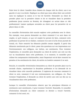 345
Faire lever le client. Installer deux chaises de chaque côté du client, une à sa
gauche et une à sa droite. Expliquer au client que nous allons faire une activité
sans lui expliquer la raison ni le but de l’activité. Demander au client de
prendre place sur la première chaise et de se visualiser dans la première
profession (yeux ouverts ou fermés), de s’imaginer en action dans ce rôle
professionnel. Laisser quelques secondes au client pour lui permettre de se
placer dans ce rôle.
Le conseiller d’orientation doit ensuite explorer cette profession avec le client.
Par exemple, vous pouvez demander au client comment il se sent dans cet
emploi, ce qu’il ressent, ce que cet emploi lui permet de faire, comment cette
profession lui permet de se réaliser, comment il se sent à la fin d’une journée de
travail, etc. Faire ressortir les éléments positifs comme négatifs. À partir des
éléments mentionnés par le client, poser des questions sur ses impressions sur
l’environnement, ses collègues, ses tâches, ses sentiments. Pour terminer
l’exploration, le conseiller peut demander au client de mettre une cote sur dix
sur sa visualisation dans cette profession. À ce moment, le conseiller peut
utiliser les composantes relationnelles, mais l’important est de faire ressortir les
pensées et les sentiments du client, de mettre en lumière comment il se sent.
Ensuite, le conseiller d’orientation demandera au client de prendre place sur la
seconde chaise, représentant la deuxième profession et lui demande de se
visualiser dans cette nouvelle profession. Il explorera de nouveau comment le
client se sent, comment il voit son environnement, ses collègues, etc. Pour
terminer l’exploration, il demande au client de mettre une cote sur dix sur sa
visualisation dans cette profession.
Lorsque le conseiller d’orientation observe que les principaux éléments et
sentiments sont mentionnés, il peut terminer l’activité. Ensemble, le conseiller
d’orientation demande au client comment ce dernier a trouvé l’activité,
comment il s’est senti, etc.
 