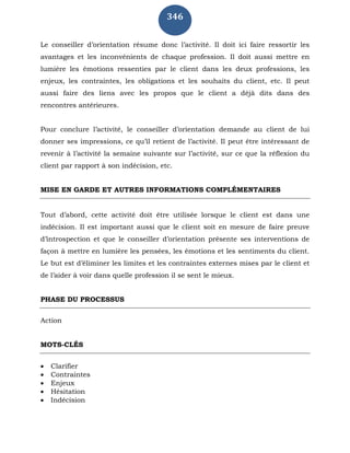 346
Le conseiller d’orientation résume donc l’activité. Il doit ici faire ressortir les
avantages et les inconvénients de chaque profession. Il doit aussi mettre en
lumière les émotions ressenties par le client dans les deux professions, les
enjeux, les contraintes, les obligations et les souhaits du client, etc. Il peut
aussi faire des liens avec les propos que le client a déjà dits dans des
rencontres antérieures.
Pour conclure l’activité, le conseiller d’orientation demande au client de lui
donner ses impressions, ce qu’il retient de l’activité. Il peut être intéressant de
revenir à l’activité la semaine suivante sur l’activité, sur ce que la réflexion du
client par rapport à son indécision, etc.
MISE EN GARDE ET AUTRES INFORMATIONS COMPLÉMENTAIRES
Tout d’abord, cette activité doit être utilisée lorsque le client est dans une
indécision. Il est important aussi que le client soit en mesure de faire preuve
d’introspection et que le conseiller d’orientation présente ses interventions de
façon à mettre en lumière les pensées, les émotions et les sentiments du client.
Le but est d’éliminer les limites et les contraintes externes mises par le client et
de l’aider à voir dans quelle profession il se sent le mieux.
PHASE DU PROCESSUS
Action
MOTS-CLÉS
 Clarifier
 Contraintes
 Enjeux
 Hésitation
 Indécision
 