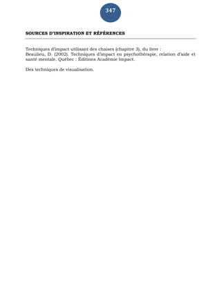 347
SOURCES D’INSPIRATION ET RÉFÉRENCES
Techniques d’impact utilisant des chaises (chapitre 3), du livre :
Beaulieu, D. (2002). Techniques d’impact en psychothérapie, relation d’aide et
santé mentale. Québec : Éditions Académie Impact.
Des techniques de visualisation.
 