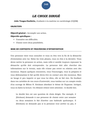 348
LE CHOIX DIRIGÉ
Julie Tougas-Ouellette, étudiante à la maîtrise en carriérologie (UQÀM)
OBJECTIFS
Objectif général : Accomplir une action.
Objectifs spécifiques :
 Connaître ses difficultés.
 Choisir entre deux possibilités.
MISE EN CONTEXTE ET PROCÉDURE D’INTERVENTION
Une personne vient vous consulter et vous en êtes vers la fin de la démarche
d’orientation avec lui. Selon les trois phases, vous en êtes à la dernière. Vous
devez mettre la personne en action, mais celle-ci semble toujours repousser la
démarche qu’elle doit entreprendre. La personne doit aller chercher des
informations sur le terrain, mais elle n’aime pas entrer en relation avec des
inconnus. Depuis quelques rencontres, vous l’encouragez, vous la préparez et
vous dédramatisez le fait qu’elle devra être en contact avec des inconnus. Rien
ne bouge et peu importe ce que vous lui dites, elle ne fait rien. En fouillant
dans vos cartables de vos cours d’université, vous tombez sur un compte-rendu
d’un ouvrage de Milton H. Erickson abordant le thème de l’hypnose. Intrigué,
vous en faites la lecture. Un élément retient votre attention : le double lien.
Le double lien est une question de choix dirigée. Par exemple, il
[Erickson] demande à une personne de choisir entre une semaine
ou deux semaines le fait d’arrêter une habitude quelconque. Il
[Erickson] ne demande pas si la personne veut arrêter ou pas, il
 