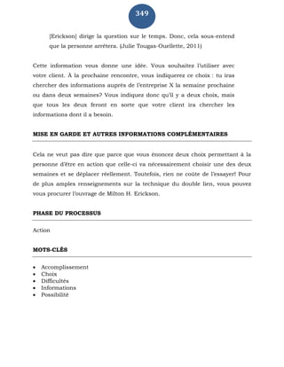 349
[Erickson] dirige la question sur le temps. Donc, cela sous-entend
que la personne arrêtera. (Julie Tougas-Ouellette, 2011)
Cette information vous donne une idée. Vous souhaitez l’utiliser avec
votre client. À la prochaine rencontre, vous indiquerez ce choix : tu iras
chercher des informations auprès de l’entreprise X la semaine prochaine
ou dans deux semaines? Vous indiquez donc qu’il y a deux choix, mais
que tous les deux feront en sorte que votre client ira chercher les
informations dont il a besoin.
MISE EN GARDE ET AUTRES INFORMATIONS COMPLÉMENTAIRES
Cela ne veut pas dire que parce que vous énoncez deux choix permettant à la
personne d’être en action que celle-ci va nécessairement choisir une des deux
semaines et se déplacer réellement. Toutefois, rien ne coûte de l’essayer! Pour
de plus amples renseignements sur la technique du double lien, vous pouvez
vous procurer l’ouvrage de Milton H. Erickson.
PHASE DU PROCESSUS
Action
MOTS-CLÉS
 Accomplissement
 Choix
 Difficultés
 Informations
 Possibilité
 