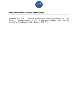 350
SOURCES D’INSPIRATION ET RÉFÉRENCES
Erickson, M.H. (2010). L’hypnose thérapeutique. Quatre conférences. Paris : ESF
Éditeurs. Tougas-Ouellette, J. (2011) Recension pratique d’un livre en
counseling. Travail dans le cadre du cours CAR 7700.
 