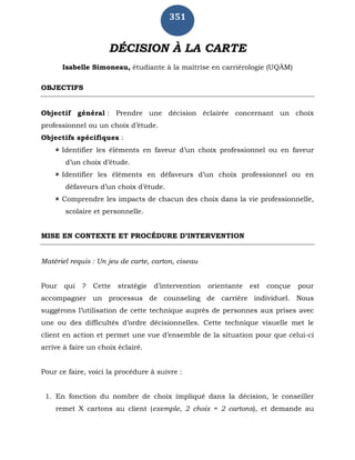 351
DÉCISION À LA CARTE
Isabelle Simoneau, étudiante à la maîtrise en carriérologie (UQÀM)
OBJECTIFS
Objectif général : Prendre une décision éclairée concernant un choix
professionnel ou un choix d’étude.
Objectifs spécifiques :
 Identifier les éléments en faveur d’un choix professionnel ou en faveur
d’un choix d’étude.
 Identifier les éléments en défaveurs d’un choix professionnel ou en
défaveurs d’un choix d’étude.
 Comprendre les impacts de chacun des choix dans la vie professionnelle,
scolaire et personnelle.
MISE EN CONTEXTE ET PROCÉDURE D’INTERVENTION
Matériel requis : Un jeu de carte, carton, ciseau
Pour qui ? Cette stratégie d’intervention orientante est conçue pour
accompagner un processus de counseling de carrière individuel. Nous
suggérons l’utilisation de cette technique auprès de personnes aux prises avec
une ou des difficultés d’ordre décisionnelles. Cette technique visuelle met le
client en action et permet une vue d’ensemble de la situation pour que celui-ci
arrive à faire un choix éclairé.
Pour ce faire, voici la procédure à suivre :
1. En fonction du nombre de choix impliqué dans la décision, le conseiller
remet X cartons au client (exemple, 2 choix = 2 cartons), et demande au
 