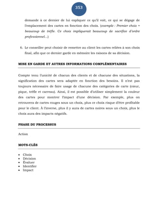 353
demande à ce dernier de lui expliquer ce qu’il voit, ce qui se dégage de
l’emplacement des cartes en fonction des choix. (exemple : Premier choix =
beaucoup de trèfle. Ce choix impliquerait beaucoup de sacrifice d’ordre
professionnel…)
6. Le conseiller peut choisir de remettre au client les cartes reliées à son choix
final, afin que ce dernier garde en mémoire les raisons de sa décision.
MISE EN GARDE ET AUTRES INFORMATIONS COMPLÉMENTAIRES
Compte tenu l’unicité de chacun des clients et de chacune des situations, la
signification des cartes sera adaptée en fonction des besoins. Il n’est pas
toujours nécessaire de faire usage de chacune des catégories de carte (cœur,
pique, trèfle et carreau). Ainsi, il est possible d’utiliser simplement la couleur
des cartes pour montrer l’impact d’une décision. Par exemple, plus on
retrouvera de cartes rouges sous un choix, plus ce choix risque d’être profitable
pour le client. À l’inverse, plus il y aura de cartes noires sous un choix, plus le
choix aura des impacts négatifs.
PHASE DU PROCESSUS
Action
MOTS-CLÉS
 Choix
 Décision
 Évaluer
 Identifier
 Impact
 