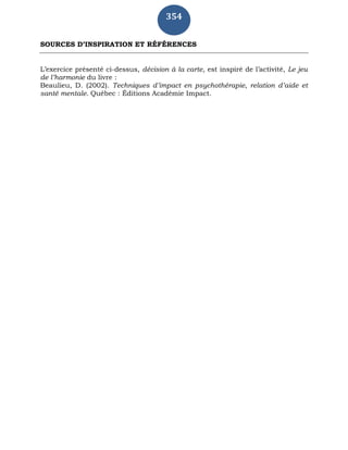 354
SOURCES D’INSPIRATION ET RÉFÉRENCES
L’exercice présenté ci-dessus, décision à la carte, est inspiré de l’activité, Le jeu
de l’harmonie du livre :
Beaulieu, D. (2002). Techniques d’impact en psychothérapie, relation d’aide et
santé mentale. Québec : Éditions Académie Impact.
 