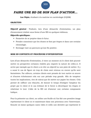 355
FAIRE UNE BD DE SON PLAN D’ACTION...
Luc Pépin, étudiant à la maîtrise en carriérologie (UQÀM)
OBJECTIFS
Objectif général : Produire, lors d’une démarche d’orientation, un plan
d’avancement réaliste sous forme d’une BD en quelques tableaux.
Objectifs spécifiques :
 Permettre de se projeter dans le futur.
 Prendre conscience que les choses se font par étapes et dans une certaine
chronologie.
 Envisager tant un parcours qu’une fin positive.
MISE EN CONTEXTE ET PROCÉDURE D’INTERVENTION
Lors d’une démarche d’orientation, il vient un moment où le client doit pouvoir
mettre en perspective certaines réalités peu importe la nature de celles-ci. Il
arrive par exemple que le client a en tête un objectif ou une piste de métier. Il y
a aussi le cas de figure où trop de choix sont retenus ou encore qu’ils sont
fantaisistes. Par ailleurs, certains clients sont pressés de tout mettre en œuvre
et d’autres échelonnent cela sur une période trop grande. Afin de tempérer
toutes les implications, rien de mieux que de mettre sur papier les choses. Cela
permet de raffiner une ébauche, de donner le temps d’intégrer l’ampleur du
projet par le client et le cas échéant de le forcer à décortiquer les étapes et
relativiser le tout. L’idée de la BD est d’amener une certaine composante
ludique.
Pour la présenter au client, on utilise une feuille où l’on fait une première image
représentant le client ici et maintenant dans son processus avec l’intervenant.
Ensuite on laisse quelques cases vides et enfin une dernière qui représente le
 