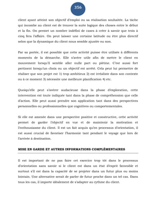 356
client ayant atteint son objectif d’emploi ou sa réalisation souhaitée. La tâche
qui incombe au client est de trouver la suite logique des choses entre le début
et la fin. On permet un nombre indéfini de cases à créer à savoir que trois à
cinq fera l’affaire. On peut laisser une certaine latitude ou être plus directif
selon que la dynamique du client nous semble ajustée ou non.
Par sa portée, il est possible que cette activité puisse être utilisée à différents
moments de la démarche. Elle s’avère utile afin de mettre le client en
mouvement lorsqu’il semble aller nulle part ou piétine. C’est aussi fort
pertinent lorsqu’un choix ou un objectif est arrêté. Cela peut lui permettre de
réaliser que son projet est 1) trop ambitieux 2) est irréaliste dans son contexte
ou à ce moment 3) nécessite une meilleure planification 4) etc.
Quoiqu’elle peut s’avérer audacieuse dans la phase d’exploration, cette
intervention est toute indiquée tant dans la phase de compréhension que celle
d’action. Elle peut aussi prendre son application tant dans des perspectives
personnelles ou professionnelles que cognitives ou comportementales.
Si elle est amenée dans une perspective positive et constructive, cette activité
permet de garder l’objectif en vue et de maintenir la motivation et
l’enthousiasme du client. Il est un fait acquis qu’en processus d’orientation, il
est aussi crucial de favoriser l’harmonie tant pendant le voyage que lors de
l’arrivée à destination.
MISE EN GARDE ET AUTRES INFORMATIONS COMPLÉMENTAIRES
Il est important de ne pas faire cet exercice trop tôt dans le processus
d’orientation sans savoir si le client est dans un état d’esprit favorable et
surtout s’il est dans la capacité de se projeter dans un futur plus ou moins
lointain. Une alternative serait de parler de futur proche dans un tel cas. Dans
tous les cas, il importe idéalement de s’adapter au rythme du client.
 
