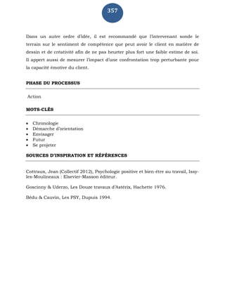 357
Dans un autre ordre d’idée, il est recommandé que l’intervenant sonde le
terrain sur le sentiment de compétence que peut avoir le client en matière de
dessin et de créativité afin de ne pas heurter plus fort une faible estime de soi.
Il appert aussi de mesurer l’impact d’une confrontation trop perturbante pour
la capacité émotive du client.
PHASE DU PROCESSUS
Action
MOTS-CLÉS
 Chronologie
 Démarche d’orientation
 Envisager
 Futur
 Se projeter
SOURCES D’INSPIRATION ET RÉFÉRENCES
Cottraux, Jean (Collectif 2012), Psychologie positive et bien-être au travail, Issy-
les-Moulineaux : Elsevier-Masson éditeur.
Goscinny & Uderzo, Les Douze travaux d’Astérix, Hachette 1976.
Bédu & Cauvin, Les PSY, Dupuis 1994.
 