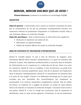 358
MIROIR, MIROIR DIS-MOI QUI JE SUIS !
Chantal Simoneau, étudiante à la maîtrise en carriérologie (UQÀM)
OBJECTIFS
Objectif général : L’intervention vise à mettre en lumière le potentiel du client
par la connaissance de soi qui lui permettra conséquemment d’activer ses
ressources internes lui permettant l’acquisition et l’utilisation d’outils reliés à
une technique efficace en recherche d’emploi.
Objectifs spécifiques : Suite à l’intervention, le client devra être capable de :
 Restaurer et maintenir son estime de soi.
 Déterminer un objectif d’emploi.
 Utiliser de manière efficace les outils en recherche d’emploi.
MISE EN CONTEXTE ET PROCÉDURE D’INTERVENTION
Daniel R. travaille depuis 15 ans à titre de directeur de magasin, pour
l’entreprise Marché Pierre Laroche. Graduellement, il a gravi les échelons afin
d’obtenir ce poste. Son expérience professionnelle se concentre dans le domaine
de l’alimentation ou il a commencé il y a déjà plus de 30 ans. Suite à la vente
du commerce, Daniel R. s’est vu remplacé, à titre de directeur, au profit d’un
des enfants du nouveau propriétaire ayant, sois dit en passant, de l’expérience
dans le domaine. Subséquemment, Daniel R. vit intensément les émotions liées
à la perte de son emploi. Comme il se définissait davantage par le poste qu’il
occupait que par l’ensemble des caractéristiques qui composent sa
personnalité, il se retrouve aujourd’hui complètement anéanti. Afin de refaire
ses forces, sa conjointe lui a suggéré de prendre un temps de repos (disons
l’été) et de remettre à l’automne la recherche d’emploi. L’automne étant arrivé à
nos portes, Daniel R. a revu et corrigé son curriculum vitae et commencé la
distribution, mais ce, sans succès apparent. À l’extérieur, le sol est maintenant
 