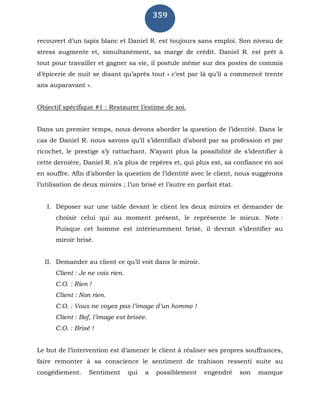 359
recouvert d’un tapis blanc et Daniel R. est toujours sans emploi. Son niveau de
stress augmente et, simultanément, sa marge de crédit. Daniel R. est prêt à
tout pour travailler et gagner sa vie, il postule même sur des postes de commis
d’épicerie de nuit se disant qu’après tout « c’est par là qu’il a commencé trente
ans auparavant ».
Objectif spécifique #1 : Restaurer l’estime de soi.
Dans un premier temps, nous devons aborder la question de l’identité. Dans le
cas de Daniel R. nous savons qu’il s’identifiait d’abord par sa profession et par
ricochet, le prestige s’y rattachant. N’ayant plus la possibilité de s’identifier à
cette dernière, Daniel R. n’a plus de repères et, qui plus est, sa confiance en soi
en souffre. Afin d’aborder la question de l’identité avec le client, nous suggérons
l’utilisation de deux miroirs ; l’un brisé et l’autre en parfait état.
I. Déposer sur une table devant le client les deux miroirs et demander de
choisir celui qui au moment présent, le représente le mieux. Note :
Puisque cet homme est intérieurement brisé, il devrait s’identifier au
miroir brisé.
II. Demander au client ce qu’il voit dans le miroir.
Client : Je ne vois rien.
C.O. : Rien !
Client : Non rien.
C.O. : Vous ne voyez pas l’image d’un homme !
Client : Bof, l’image est brisée.
C.O. : Brisé !
Le but de l’intervention est d’amener le client à réaliser ses propres souffrances,
faire remonter à sa conscience le sentiment de trahison ressenti suite au
congédiement. Sentiment qui a possiblement engendré son manque
 