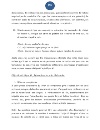 360
d’autonomie, de confiance en soi, mais aussi, qui entretient son cycle de victime
(exprimé par la possibilité d’occuper des postes sous-jacents à son potentiel). Le
client doit partir de soi (ses valeurs, ses réussites antérieures, son potentiel, ses
ressources cognitives, son cercle social) afin de se reconstruire.
III. Ultérieurement, lors des rencontres suivantes, lui demander de choisir
un miroir et, lorsque son choix se portera sur le miroir en bon état, lui
demander ce qu’il y voit.
Client : Je vois quelqu’un de bien.
C.O. : Qu’entends-tu par quelqu’un de bien!
Client : Quelqu’un qui est heureux et puis qui est capable de réussir.
Après vous êtes assuré que les changements effectués chez votre client sont
stables (qu’il est en mesure de se percevoir dans un autre rôle que celui de
travailleur, de concevoir ses réalisations antérieures, son bagage d’expérience)
vous pourrez passer à l’objectif spécifique #2.
Objectif spécifique #2 : Déterminer un objectif d’emploi.
I. Bilan de compétence
À cette phase l’utilisation du bilan de compétence peut s’avérer être un outil
précieux puisque, d’abord ce document permet d’acquérir une confiance en soi
par la valorisation des acquis, la connaissance de soi, l’identification des
intérêts ainsi que l’identification des points forts et faibles du client. Puis en
second lieu, pour les raisons mentionnées précédemment, permets de se
présenter en entrevue avec une confiance et une attitude gagnante.
Note : La question miracle pourrait être une alternative afin d’enclencher le
processus de réflexion de manière à déterminer l’objectif d’emploi. Créez un
moment de détente ou le client aura le loisir de fermer ses yeux et de se
 