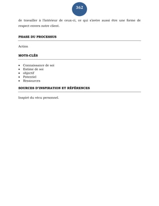 362
de travailler à l’intérieur de ceux-ci, ce qui s’avère aussi être une forme de
respect envers notre client.
PHASE DU PROCESSUS
Action
MOTS-CLÉS
 Connaissance de soi
 Estime de soi
 objectif
 Potentiel
 Ressources
SOURCES D’INSPIRATION ET RÉFÉRENCES
Inspiré du vécu personnel.
 
