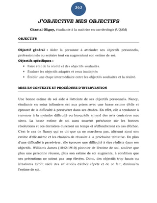 363
J’OBJECTIVE MES OBJECTIFS
Chantal Oligny, étudiante à la maîtrise en carriérologie (UQÀM)
OBJECTIFS
Objectif général : Aider la personne à atteindre ses objectifs personnels,
professionnels ou scolaire tout en augmentant son estime de soi.
Objectifs spécifiques :
 Faire état de la réalité et des objectifs souhaités.
 Évaluer les objectifs adaptés et ceux inadaptés
 Établir une étape intermédiaire entre les objectifs souhaités et la réalité.
MISE EN CONTEXTE ET PROCÉDURE D’INTERVENTION
Une bonne estime de soi aide à l’atteinte de ses objectifs personnels. Nancy,
étudiante en soins infirmiers est aux prises avec une basse estime d’elle et
éprouve de la difficulté à persévérer dans ses études. En effet, elle a tendance à
renoncer à la moindre difficulté ou lorsqu’elle entend des avis contraires aux
siens. La basse estime de soi aura souvent préséance sur les bonnes
résolutions et ces dernières dureront un temps et s’effondreront en cas d’échec.
C’est le cas de Nancy qui se dit que ça ne marchera pas, altérant ainsi son
estime d’elle-même et les chances de réussite à la prochaine tentative. En plus
d’une difficulté à persévérer, elle éprouve une difficulté à être réaliste dans ses
objectifs. Williams James (1842-1910) pionnier de l’estime de soi, soulève que
plus une personne réussie, plus son estime de soi augmente, à condition que
ses prétentions ne soient pas trop élevées. Donc, des objectifs trop hauts ou
irréalistes feront vivre des situations d’échec répété et de ce fait, diminuera
l’estime de soi.
 