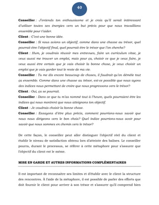 40
Conseiller : J’entends ton enthousiasme et je crois qu’il serait intéressant
d’utiliser toutes ses énergies vers un but précis pour que nous travaillions
ensemble pour t’aider.
Client : C’est une bonne idée.
Conseiller : Si nous avions un objectif, comme dans une chasse au trésor, quel
pourrait être l’objectif final, quel pourrait être le trésor que l’on cherche?
Client : Hum, je voudrais réussir mes entrevues, faire un curriculum vitae, je
veux aussi me trouver un emploi, mais pour ça, choisir ce que je veux faire, je
veux aussi être certain que je vais choisir la bonne chose, je veux choisir un
emploi que je vais garder tout le reste de ma vie.
Conseiller : Tu me dis encore beaucoup de choses, il faudrait qu’on démêle tout
ça ensemble. Comme dans une chasse au trésor, est-ce possible que nous ayons
des indices nous permettant de croire que nous progressons vers le trésor?
Client : Oui, ça se pourrait.
Conseiller : Dans ce que tu m’as nommé tout à l’heure, quels pourraient être les
indices qui nous montrent que nous atteignons ton objectif.
Client : Je voudrais choisir la bonne chose.
Conseiller : Essayons d’être plus précis, comment pourrions-nous savoir que
nous nous dirigeons vers le bon choix? Quel indice pourrions-nous avoir pour
savoir que nous sommes en chemin vers le trésor?
De cette façon, le conseiller peut aller distinguer l’objectif réel du client et
établir le niveau de satisfaction obtenu lors d’atteinte des balises. Le conseiller
pourra, durant le processus, se référer à cette métaphore pour s’assurer que
l’objectif du client est le même.
MISE EN GARDE ET AUTRES INFORMATIONS COMPLÉMENTAIRES
Il est important de reconnaître ses limites et d’établir avec le client la structure
des rencontres. À l’aide de la métaphore, il est possible de parler des efforts que
doit fournir le client pour arriver à son trésor et s’assurer qu’il comprend bien
 