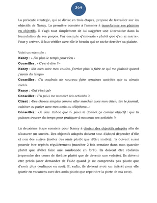 364
La présente stratégie, qui se divise en trois étapes, propose de travailler sur les
objectifs de Nancy. La première consiste à l’amener à transformer ses plaintes
en objectifs. Il s’agit tout simplement de lui suggérer une alternative dans la
formulation de ses propos. Par exemple «j’aimerais « plutôt que «j’en ai marre».
Pour y arriver, il faut vérifier avec elle le besoin qui se cache derrière sa plainte.
Voici un exemple :
Nancy : « J’ai plus le temps pour rien »
Conseiller : « C'est-à-dire ? »
Nancy : «Eh bien avec mes études, j’arrive plus à faire ce qui me plaisait quand
j’avais du temps»
Conseiller : «Tu voudrais de nouveau faire certaines activités que tu aimais
bien?»
Nancy : «Oui c’est ça!»
Conseiller : «Tu peux me nommer ces activités ?»
Client : «Des choses simples comme aller marcher avec mon chien, lire le journal,
cuisiner ou parler avec mes amis au téléphone...»
Conseiller : «Je vois. Est-ce que tu peux te donner ça comme objectif : que tu
puisses trouver du temps pour pratiquer à nouveau ces activités ?»
La deuxième étape consiste pour Nancy à choisir des objectifs adaptés afin de
s’assurer un succès. Des objectifs adaptés doivent tout d’abord dépendre d’elle
et non des autres (inviter des amis plutôt que d’être invitée). Ils doivent aussi
pouvoir être répétés régulièrement (marcher 2 fois semaine dans mon quartier
plutôt que d’aller faire une randonnée en forêt). Ils doivent être réalistes
(reprendre des cours de théâtre plutôt que de devenir une vedette). Ils doivent
être précis (oser demander de l’aide quand je ne comprends pas plutôt que
d’avoir plus confiance en moi). Et enfin, ils doivent avoir un intérêt pour elle
(partir en vacances avec des amis plutôt que repeindre la porte de ma cave).
 