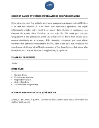 366
MISES EN GARDE ET AUTRES INFORMATIONS COMPLÉMENTAIRES
Cette stratégie peut être utilisée avec toute personne qui éprouve des difficultés
à se fixer des objectifs et à les tenir. Elle représente également une façon
intéressante d’aider votre client à se lancer dans l’action et maximiser ses
chances de succès dans l’atteinte de ses objectifs. Elle n’est pas réservée
uniquement à des personnes ayant une estime de soi faible bien qu’elle aura
comme résultante de la protéger. Elle nécessite cependant que votre client
détienne une certaine connaissance de soi, c'est-à-dire qu’il soit conscient de
son discours intérieur et qu’il soit en mesure d’être honnête avec lui-même afin
de réaliser les 3 étapes de cette stratégie de façon optimale.
PHASE DU PROCESSUS
Action
MOTS-CLÉS
 Estime de soi
 Étape intermédiaire
 Objectif irréaliste
 Objectif réaliste
 Transformer ses plaintes
SOURCES D’INSPIRATION ET RÉFÉRENCES
André, C. et Lelord, F. (2008). L’estime de soi : s’aimer pour mieux vivre avec les
autres. Odile Jacob
 