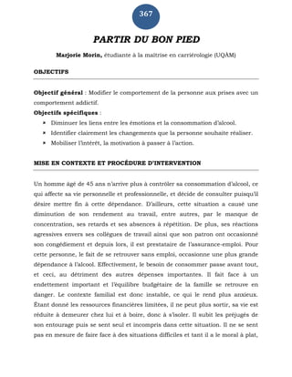 367
PARTIR DU BON PIED
Marjorie Morin, étudiante à la maîtrise en carriérologie (UQÀM)
OBJECTIFS
Objectif général : Modifier le comportement de la personne aux prises avec un
comportement addictif.
Objectifs spécifiques :
 Diminuer les liens entre les émotions et la consommation d’alcool.
 Identifier clairement les changements que la personne souhaite réaliser.
 Mobiliser l’intérêt, la motivation à passer à l’action.
MISE EN CONTEXTE ET PROCÉDURE D’INTERVENTION
Un homme âgé de 45 ans n’arrive plus à contrôler sa consommation d’alcool, ce
qui affecte sa vie personnelle et professionnelle, et décide de consulter puisqu’il
désire mettre fin à cette dépendance. D’ailleurs, cette situation a causé une
diminution de son rendement au travail, entre autres, par le manque de
concentration, ses retards et ses absences à répétition. De plus, ses réactions
agressives envers ses collègues de travail ainsi que son patron ont occasionné
son congédiement et depuis lors, il est prestataire de l’assurance-emploi. Pour
cette personne, le fait de se retrouver sans emploi, occasionne une plus grande
dépendance à l’alcool. Effectivement, le besoin de consommer passe avant tout,
et ceci, au détriment des autres dépenses importantes. Il fait face à un
endettement important et l’équilibre budgétaire de la famille se retrouve en
danger. Le contexte familial est donc instable, ce qui le rend plus anxieux.
Étant donné les ressources financières limitées, il ne peut plus sortir, sa vie est
réduite à demeurer chez lui et à boire, donc à s’isoler. Il subit les préjugés de
son entourage puis se sent seul et incompris dans cette situation. Il ne se sent
pas en mesure de faire face à des situations difficiles et tant il a le moral à plat,
 