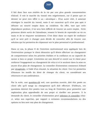 368
il fait donc face aux réalités de la vie par une plus grande consommation
d’alcool. Il voit le marché du travail très négativement, car il pense que ce
dernier ne peut rien offrir à un « alcoolique ». D’un autre côté, il aimerait
réintégrer le marché du travail, mais il est conscient qu’il n’est pas apte à
débuter un nouvel emploi dans sa condition. En effet, tant que cette
dépendance perdure, il lui sera bien difficile de trouver un autre emploi. Cette
personne désire sortir de l’alcoolisme, ressent le besoin de reprendre sa vie en
main et de se réajuster socialement. C’est donc dans un esprit de confiance
qu’il se sent prêt à changer puis décide de consulter afin de trouver une
solution qui lui permettra de s’épanouir sur le plan personnel et professionnel.
Dans ce cas, la phase II de l’entretien motivationnel sera appliquée lors de
l’intervention puisque le client démontre qu’il désire effectuer un changement
de comportement selon les priorités établies et la confiance en sa capacité de
mener à bien ce projet. L’entretien est non directif et centré sur le client pour
renforcer l’engagement au changement de celui-ci et le soutenir dans la mise en
œuvre d’un plan de changement. Le conseiller d’orientation commence d’abord
par récapituler, à l’aide d’un résumé, la situation du client. Ceci lui permettra
d’énoncer les motifs du désir de changer du client, en considérant ses
réticences et son ambivalence.
Par la suite, une question-clé soit, une question ouverte, doit être posée au
client afin qu’il songe au changement qu’il doit effectuer. D’ailleurs, ces
questions doivent être posées tout au long de l’entretien pour permettre une
exploration plus approfondie de son projet et clarifier ses pensées. À la
demande du client, le conseiller d’orientation peut informer et conseiller celui-
ci, selon son expertise, par rapport à certaines recommandations ou des
options en lien avec son plan de changement.
 