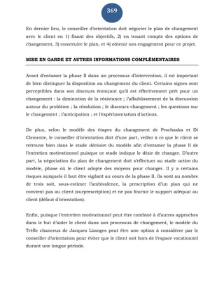 369
En dernier lieu, le conseiller d’orientation doit négocier le plan de changement
avec le client en 1) fixant des objectifs, 2) en tenant compte des options de
changement, 3) construire le plan, et 4) obtenir son engagement pour ce projet.
MISE EN GARDE ET AUTRES INFORMATIONS COMPLÉMENTAIRES
Avant d’entamer la phase II dans un processus d’intervention, il est important
de bien distinguer la disposition au changement du client. Certains signes sont
perceptibles dans son discours énonçant qu’il est effectivement prêt pour un
changement : la diminution de la résistance ; l’affaiblissement de la discussion
autour du problème ; la résolution ; le discours-changement ; les questions sur
le changement ; l’anticipation ; et l’expérimentation d’actions.
De plus, selon le modèle des étapes du changement de Prochaska et Di
Clemente, le conseiller d’orientation doit d’une part, veiller à ce que le client se
retrouve bien dans le stade décision du modèle afin d’entamer la phase II de
l’entretien motivationnel puisque ce stade indique le désir de changer. D’autre
part, la négociation du plan de changement doit s’effectuer au stade action du
modèle, phase où le client adopte des moyens pour changer. Il y a certains
risques auxquels il faut être vigilant au cours de la phase II. Ils sont au nombre
de trois soit, sous-estimer l’ambivalence, la prescription d’un plan qui ne
convient pas au client (surprescription) et ne pas fournir le support adéquat au
client (défaut d’orientation).
Enfin, puisque l’entretien motivationnel peut être combiné à d’autres approches
dans le but d’aider le client dans son processus de changement, le modèle du
Trèfle chanceux de Jacques Limoges peut être une option à considérer par le
conseiller d’orientation pour éviter que le client soit hors de l’espace vocationnel
durant une longue période.
 