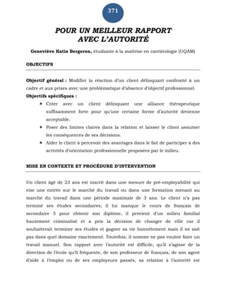371
POUR UN MEILLEUR RAPPORT
AVEC L’AUTORITÉ
Geneviève Katia Bergeron, étudiante à la maîtrise en carriérologie (UQÀM)
OBJECTIFS
Objectif général : Modifier la réaction d’un client délinquant confronté à un
cadre et aux prises avec une problématique d’absence d’objectif professionnel.
Objectifs spécifiques :
 Créer avec un client délinquant une alliance thérapeutique
suffisamment forte pour qu’une certaine forme d’autorité devienne
acceptable.
 Poser des limites claires dans la relation et laisser le client assumer
les conséquences de ses décisions.
 Aider le client à percevoir des avantages dans le fait de participer à des
activités d’orientation professionnelle proposées par le milieu.
MISE EN CONTEXTE ET PROCÉDURE D’INTERVENTION
Un client âgé de 23 ans est inscrit dans une mesure de pré-employabilité qui
vise une entrée sur le marché du travail ou dans une formation menant au
marché du travail dans une période maximale de 3 ans. Le client n’a pas
terminé ses études secondaires; il lui manque le cours de français de
secondaire 5 pour obtenir son diplôme, il provient d’un milieu familial
hautement criminalisé et a pris la décision de changer de ville car il
souhaiterait terminer ses études et gagner sa vie honnêtement mais il ne sait
pas dans quel domaine exactement. Toutefois, il nomme ne pas vouloir faire un
travail manuel. Son rapport avec l’autorité est difficile, qu’il s’agisse de la
direction de l’école qu’il fréquente, de son professeur de français, de son agent
d’aide à l’emploi ou de ses employeurs passés, sa relation à l’autorité est
 