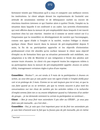 372
fortement teintée par l’éducation qu’il a reçu et comporte une méfiance envers
les institutions. Le client adopte devant les représentants de l’autorité une
attitude de soumission extrême et de délinquance cachée ou encore de
réactions émotives intenses ce qui l’amène alors à quitter l’école, l’emploi ou la
situation dans laquelle il est confronté à un cadre. Les activités d’orientation
qui sont offertes dans la mesure de pré-employabilité dans lesquels il est inscrit
suscitent chez lui une réaction émotive où il nomme se sentir coincé car il a
l’impression que la conseillère en développement de carrière qui l’accompagne,
comme son agent d’aide à l’emploi et la société, veulent l’obliger à choisir
quelque chose. Étant inscrit dans la mesure de pré-employabilité depuis 9
mois, la fin de sa participation approche et les objectifs d’orientation
professionnel n’ont été abordés qu’en surface laissant le client sans objectif
d’emploi ou de formation bien que sa situation personnelle soit stabilisée, son
adaptation à la ville de Montréal et son intégration à l’école des adultes soit
somme toute réussies. Le client n’a pas respecté toutes les exigences reliées à
sa participation dans la mesure de pré-employabilité appelée Jeunes en action
(JEA), transgressant certaines règles à plus d’une reprise.
Conseillère : Nicolas10…on est rendu à 9 mois de ta participation à Jeunes en
action, ça veut dire que je vais parler avec ton agent d’aide à l’emploi (AAE) pour
voir si on prolonge de 3 mois. Comme on ne sait toujours pas toi et moi, ce que tu
vas faire quand ça va se terminer, pis que tu remets souvent à plus tard les
conversations sur ton choix de carrière pis les activités reliées à la recherche
d’emploi comme faire ton cv ou encore téléphoner quand tu t’absentes d’un atelier
de groupe… je me demande comment tu verrais ta participation se continuer…
Client : « Ben je veux finir mon secondaire 5 pis aller au CÉGEP… je veux pas
faire une job manuelle…ça c’est clair…
Conseillère : Oui, je sais que c’est important pour toi de finir ton secondaire pis
je suis bien d’accord avec le fait que tu fasses pas de job manuelle, pis en même
10
Nom fictif
 