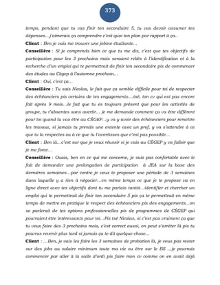 373
temps, pendant que tu vas finir ton secondaire 5, tu vas devoir assumer tes
dépenses…j’aimerais ça comprendre c’est quoi ton plan par rapport à ça..
Client : Ben je vais me trouver une jobine étudiante…
Conseillère : Si je comprends bien ce que tu me dis, c’est que tes objectifs de
participation pour les 3 prochains mois seraient reliés à l’identification et à la
recherche d’un emploi qui te permettrait de finir ton secondaire pis de commencer
des études au Cégep à l’automne prochain…
Client : Oui, c’est ça…
Conseillère : Tu sais Nicolas, le fait que ça semble difficile pour toi de respecter
des échéanciers pis certains de tes engagements....tsé, ton cv qui est pas encore
fait après 9 mois…le fait que tu es toujours présent que pour les activités de
groupe, tu t’absentes sans avertir… je me demande comment ça va être différent
pour toi quand tu vas être au CÉGEP…y va y avoir des échéanciers pour remettre
les travaux, si jamais tu prends une entente avec un prof, y va s’attendre à ce
que tu la respectes ou à ce que tu l’avertisses que c’est pas possible…
Client : Ben là…c’est sur que je veux réussir si je vais au CÉGEP y va falloir que
je me force…
Conseillère : Ouais, ben en ce qui me concerne, je suis pas confortable avec le
fait de demander une prolongation de participation à JEA sur la base des
dernières semaines…par contre je veux te proposer une période de 3 semaines
dans laquelle y a rien à négocier…en même temps ce que je te propose va en
ligne direct avec tes objectifs dont tu me parlais tantôt…identifier et chercher un
emploi qui te permettrait de finir ton secondaire 5 pis ça te permettrait en même
temps de mettre en pratique le respect des échéanciers pis des engagements...on
se parlerait de tes options professionnelles pis de programmes de CÉGEP qui
pourraient être intéressants pour toi…Pis tsé Nicolas, si c’est pas vraiment ça que
tu veux faire des 3 prochains mois, c’est correct aussi, on peut s’arrêter là pis tu
pourras revenir plus tard si jamais ça te dit quelque chose…
Client : …Ben, je vais les faire les 3 semaines de probation là, je veux pas rester
sur des jobs au salaire minimum toute ma vie ou être sur le BS …je pourrais
commencer par aller à la salle d’ordi pis faire mon cv comme on en avait déjà
 