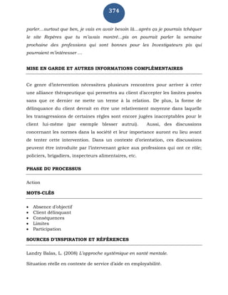 374
parler…surtout que ben, je vais en avoir besoin là…après ça je pourrais tchèquer
le site Repères que tu m’avais montré…pis on pourrait parler la semaine
prochaine des professions qui sont bonnes pour les Investigateurs pis qui
pourraient m’intéresser …
MISE EN GARDE ET AUTRES INFORMATIONS COMPLÉMENTAIRES
Ce genre d’intervention nécessitera plusieurs rencontres pour arriver à créer
une alliance thérapeutique qui permettra au client d’accepter les limites posées
sans que ce dernier ne mette un terme à la relation. De plus, la forme de
délinquance du client devrait en être une relativement moyenne dans laquelle
les transgressions de certaines règles sont encore jugées inacceptables pour le
client lui-même (par exemple blesser autrui). Aussi, des discussions
concernant les normes dans la société et leur importance auront eu lieu avant
de tenter cette intervention. Dans un contexte d’orientation, ces discussions
peuvent être introduite par l’intervenant grâce aux professions qui ont ce rôle;
policiers, brigadiers, inspecteurs alimentaires, etc.
PHASE DU PROCESSUS
Action
MOTS-CLÉS
 Absence d’objectif
 Client délinquant
 Conséquences
 Limites
 Participation
SOURCES D’INSPIRATION ET RÉFÉRENCES
Landry Balas, L. (2008) L’approche systémique en santé mentale.
Situation réelle en contexte de service d’aide en employabilité.
 