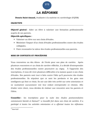375
LA RÉFORME
Donata Saint-Amand, étudiante à la maîtrise en carriérologie (UQÀM)
OBJECTIFS
Objectif général : Aider un élève à valoriser une formation professionnelle
auprès de ses parents.
Objectifs spécifiques :
 Valoriser un élève sur son choix d’études.
 Minimiser l’impact d’un choix d’études professionnelles contre des études
collégiales.
 Faire reconnaître la valeur des études professionnelles aux parents.
MISE EN CONTEXTE ET PROCÉDURE
Vous rencontrez un des élèves de l’école pour son plan de carrière. Après
plusieurs rencontres et un choix de carrière réfléchie, il a décidé d’entreprendre
des études professionnelles contre poursuivre au cégep. À l’approche des
inscriptions, il vous dit vivre plusieurs difficultés à la maison quant à son choix
d’études. Ses parents sont tout à faits contre l’idée qu’il poursuive des études
professionnelles. Ils stipulent que ce sont les perdants et les gens non
intelligents qui font ce choix. Ils ont une idée très arrêté sur cette orientation et
ne souhaitent aucunement voir leur enfant entreprendre ce chemin. Afin
d’aider votre client, vous décidez de réaliser une rencontre avec les parents et
l’élève.
Conseiller : les inscriptions pour la suite des études postsecondaires
commencent bientôt et Samuel11 a travaillé fort dans son choix de carrière. Il a
participé à toutes les activités orientantes et a effectué toutes les réflexions
11
Nom fictif
 
