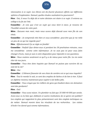 376
nécessaires à ce sujet. Les élèves ont dû fournir plusieurs efforts sur différents
sphères d’exploration. Samuel, quelles études souhaitent-tu poursuivre?
Père : Oui, il nous l’a déjà dit et notre décision est claire à ce sujet. Il entrera au
collège à la fin de l’été.
Conseiller : Je vois que c’est un sujet qui vous tient à cœur, je ressens de
l’hostilité venant de votre part.
Mère : Excusez mon mari, mais nous avons déjà discuté avec mon fils de son
choix.
Conseiller : Je comprends très bien et vous considérez peut-être que je me mêle
un peu de se qui me regarde pas?
Père : Effectivement! Ça se règle en famille!
Conseiller : Parfait! Que diriez-vous si pendant les 30 prochaines minutes, vous
me considériez comme votre informateur. Je ne suis pas ici pour vous faire
changer d’avis, mais je suis à votre disposition pour répondre à vos questions.
Mère : Nous voulons seulement ce qu’il y a de mieux pour notre fils. La vie coûte
cher de nos jours.
Conseiller : Vous êtes donc inquiets que Samuel ne puisse pas survivre dû au
coût de la vie?
Mère : Oui
Conseiller : L’élément financier de son choix de carrière est ce qui vous inquiète?
Père : Tout le monde le sait, ce sont des emplois de lâches et de bon à rien. Il faut
un diplôme reconnu maintenant pour aspirer à de belles jobs.
Conseiller : Vous croyez que les milliers de gens qui étudient dans ces domaines
sont des perdants?
Père : Oui!
Conseiller : Vous avez raison. Un plombier ne fait que 35 000-40 000 par année.
Avez-vous vu la liste que Jobboom et autres institutions de ce genre ont publiée?
Les emplois qui rapportent le plus présentement sont des emplois techniques ou
de métier. Samuel montre donc les résultats de tes recherches. Les visites
d’école t’on donné quoi comme informations.
 