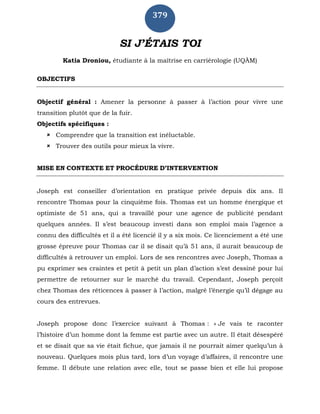 379
SI J’ÉTAIS TOI
Katia Droniou, étudiante à la maîtrise en carriérologie (UQÀM)
OBJECTIFS
Objectif général : Amener la personne à passer à l’action pour vivre une
transition plutôt que de la fuir.
Objectifs spécifiques :
 Comprendre que la transition est inéluctable.
 Trouver des outils pour mieux la vivre.
MISE EN CONTEXTE ET PROCÉDURE D’INTERVENTION
Joseph est conseiller d’orientation en pratique privée depuis dix ans. Il
rencontre Thomas pour la cinquième fois. Thomas est un homme énergique et
optimiste de 51 ans, qui a travaillé pour une agence de publicité pendant
quelques années. Il s’est beaucoup investi dans son emploi mais l’agence a
connu des difficultés et il a été licencié il y a six mois. Ce licenciement a été une
grosse épreuve pour Thomas car il se disait qu’à 51 ans, il aurait beaucoup de
difficultés à retrouver un emploi. Lors de ses rencontres avec Joseph, Thomas a
pu exprimer ses craintes et petit à petit un plan d’action s’est dessiné pour lui
permettre de retourner sur le marché du travail. Cependant, Joseph perçoit
chez Thomas des réticences à passer à l’action, malgré l’énergie qu’il dégage au
cours des entrevues.
Joseph propose donc l’exercice suivant à Thomas : « Je vais te raconter
l’histoire d’un homme dont la femme est partie avec un autre. Il était désespéré
et se disait que sa vie était fichue, que jamais il ne pourrait aimer quelqu’un à
nouveau. Quelques mois plus tard, lors d’un voyage d’affaires, il rencontre une
femme. Il débute une relation avec elle, tout se passe bien et elle lui propose
 