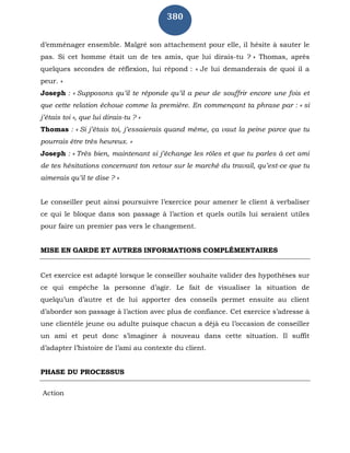 380
d’emménager ensemble. Malgré son attachement pour elle, il hésite à sauter le
pas. Si cet homme était un de tes amis, que lui dirais-tu ? » Thomas, après
quelques secondes de réflexion, lui répond : « Je lui demanderais de quoi il a
peur. »
Joseph : « Supposons qu’il te réponde qu’il a peur de souffrir encore une fois et
que cette relation échoue comme la première. En commençant ta phrase par : « si
j’étais toi », que lui dirais-tu ? »
Thomas : « Si j’étais toi, j’essaierais quand même, ça vaut la peine parce que tu
pourrais être très heureux. »
Joseph : « Très bien, maintenant si j’échange les rôles et que tu parles à cet ami
de tes hésitations concernant ton retour sur le marché du travail, qu’est-ce que tu
aimerais qu’il te dise ? »
Le conseiller peut ainsi poursuivre l’exercice pour amener le client à verbaliser
ce qui le bloque dans son passage à l’action et quels outils lui seraient utiles
pour faire un premier pas vers le changement.
MISE EN GARDE ET AUTRES INFORMATIONS COMPLÉMENTAIRES
Cet exercice est adapté lorsque le conseiller souhaite valider des hypothèses sur
ce qui empêche la personne d’agir. Le fait de visualiser la situation de
quelqu’un d’autre et de lui apporter des conseils permet ensuite au client
d’aborder son passage à l’action avec plus de confiance. Cet exercice s’adresse à
une clientèle jeune ou adulte puisque chacun a déjà eu l’occasion de conseiller
un ami et peut donc s’imaginer à nouveau dans cette situation. Il suffit
d’adapter l’histoire de l’ami au contexte du client.
PHASE DU PROCESSUS
Action
 
