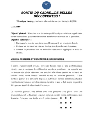 382
SORTIR DU CADRE...DE BELLES
DÉCOUVERTES !
Véronique Landry, étudiante à la maîtrise en carriérologie (UQÀM)
OJECTIFS
Objectif général : Résoudre une situation problématique en faisant appel à des
pistes de solutions qui sortent du cadre de référence habituel de la personne.
Objectifs spécifiques :
 Envisager le plus de solutions possibles quant à un problème donné.
 Évaluer les pours et les contres de chacune des solutions énoncées.
 Amener la personne vers de nouvelles avenues et appliquer la solution
choisie.
MISE EN CONTEXTE ET PROCÉDURE D'INTERVENTION
Il arrive régulièrement qu'une personne faisant face à une problématique
n'arrive pas à envisager les différentes solutions possibles. La majorité des
personnes vont plutôt examiner une solution à la fois en pesant les pours et les
contres avant même d'avoir identifié toutes les avenues possibles. Cette
méthode permet à la personne de penser autrement car ses pensées habituelles
vont toujours l'amener vers les mêmes chemins et par le fait même peuvent la
faire passer à coté de chemins intéressants.
Un exercice pouvant être réalisé avec une personne aux prises avec une
problématique et se tournant toujours vers un chemin connu est l'exercice des
9 points. Présenter une feuille avec 9 points dessus:
 