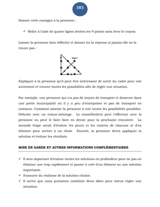 383
Donner cette consigne à la personne :
 Relier à l'aide de quatre lignes droites les 9 points sans lever le crayon
Laisser la personne bien réfléchir et donner lui la réponse si jamais elle ne la
trouve pas :
Expliquer à la personne qu'il peut être intéressant de sortir du cadre pour voir
autrement et trouver toutes les possibilités afin de régler une situation.
Par exemple, une personne qui n'a pas de moyen de transport et demeure dans
une petite municipalité où il y a peu d'entreprises et pas de transport en
commun. Comment amener la personne à voir toutes les possibilités possibles.
Débuter avec un remue-méninge. Le conseiller(ère) peut l'effectuer avec la
personne ou peut le faire faire en devoir pour la prochaine rencontre. La
seconde étape serait d'évaluer les pours et les contres de chacune et d'en
éliminer pour arriver à un choix. Ensuite, la personne devra appliquer la
solution et évaluer les résultats.
MISE EN GARDE ET AUTRES INFORMATIONS COMPLÉMENTAIRES
 Il sera important d'évaluer toutes les solutions en profondeur pour ne pas en
éliminer une trop rapidement et passer à coté d'un élément ou une solution
importante.
 S'assurer du réalisme de la solution choisie.
 Il arrive que nous puissions combiner deux idées pour mieux régler une
situation.
 