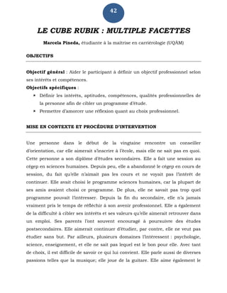 42
LE CUBE RUBIK : MULTIPLE FACETTES
Marcela Pineda, étudiante à la maîtrise en carriérologie (UQÀM)
OBJECTIFS
Objectif général : Aider le participant à définir un objectif professionnel selon
ses intérêts et compétences.
Objectifs spécifiques :
 Définir les intérêts, aptitudes, compétences, qualités professionnelles de
la personne afin de cibler un programme d’étude.
 Permettre d’amorcer une réflexion quant au choix professionnel.
MISE EN CONTEXTE ET PROCÉDURE D’INTERVENTION
Une personne dans le début de la vingtaine rencontre un conseiller
d’orientation, car elle aimerait s’inscrire à l’école, mais elle ne sait pas en quoi.
Cette personne a son diplôme d’études secondaires. Elle a fait une session au
cégep en sciences humaines. Depuis peu, elle a abandonné le cégep en cours de
session, du fait qu’elle n’aimait pas les cours et ne voyait pas l’intérêt de
continuer. Elle avait choisi le programme sciences humaines, car la plupart de
ses amis avaient choisi ce programme. De plus, elle ne savait pas trop quel
programme pouvait l’intéresser. Depuis la fin du secondaire, elle n’a jamais
vraiment pris le temps de réfléchir à son avenir professionnel. Elle a également
de la difficulté à cibler ses intérêts et ses valeurs qu’elle aimerait retrouver dans
un emploi. Ses parents l’ont souvent encouragé à poursuivre des études
postsecondaires. Elle aimerait continuer d’étudier, par contre, elle ne veut pas
étudier sans but. Par ailleurs, plusieurs domaines l’intéressent : psychologie,
science, enseignement, et elle ne sait pas lequel est le bon pour elle. Avec tant
de choix, il est difficile de savoir ce qui lui convient. Elle parle aussi de diverses
passions telles que la musique; elle joue de la guitare. Elle aime également le
 