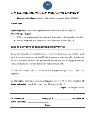 385
UN ENGAGEMENT, UN PAS VERS L'AVANT
Véronique Landry, étudiante à la maîtrise en carriérologie (UQÀM)
OBJECTIFS
Objectif général : Mobiliser la personne dans l'atteinte de ses objectifs.
Objectifs spécifiques :
 Rédiger un engagement pour chacune des étapes reliées au plan d'action.
 Amener la personne à persévérer dans l'atteinte de son objectif.
MISE EN CONTEXTE ET PROCÉDURE D'INTERVENTION
Dans une démarche d'orientation ou de recherche d'emploi, notre clientèle peut
avoir à certains moments de la difficulté à s'engager dans son plan d'action, et
ce pour plusieurs raisons. Des recherches démontrent que s'engager dans une
action améliore les chances d'atteindre l'objectif souhaité.
Il suffit de rédiger avec la personne un engagement par écrit. Voici un
exemple :
Je soussigné, Véronique Landry, m'engage à envoyer 10 cv dans les jours et
dates suivantes : mardi 20 et mercredi 21 novembre 2012.
Signé, Véronique Landry
Je soussigné, _______________, m'engage à ___________________les jours et
dates suivantes : ______________________.
Signé, __________________________________
 