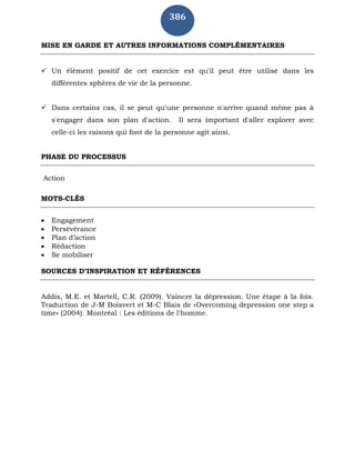 386
MISE EN GARDE ET AUTRES INFORMATIONS COMPLÉMENTAIRES
 Un élément positif de cet exercice est qu'il peut être utilisé dans les
différentes sphères de vie de la personne.
 Dans certains cas, il se peut qu'une personne n'arrive quand même pas à
s'engager dans son plan d'action. Il sera important d'aller explorer avec
celle-ci les raisons qui font de la personne agit ainsi.
PHASE DU PROCESSUS
Action
MOTS-CLÉS
 Engagement
 Persévérance
 Plan d’action
 Rédaction
 Se mobiliser
SOURCES D’INSPIRATION ET RÉFÉRENCES
Addis, M.E. et Martell, C.R. (2009). Vaincre la dépression. Une étape à la fois.
Traduction de J-M Boisvert et M-C Blais de «Overcoming depression one step a
time» (2004). Montréal : Les éditions de l'homme.
 