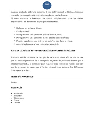 388
manière graduelle aidera la personne à voir différemment la tâche, à terminer
ce qu'elle entreprendra et à reprendre confiance graduellement.
Si nous revenons à l'exemple des appels téléphoniques pour les visites
exploratoires, les différentes étapes pourraient être :
 Élaborer un scénario d'appel
 Pratiquer seul
 Pratiquer avec une personne proche (famille, amis)
 Pratiquer avec une personne moins proche (conseiller(ère))
 Premier appel avec une entreprise qui n'est pas dans la région
 Appel téléphonique d'une entreprise potentielle
MISE EN GARDE ET AUTRES INFORMATIONS COMPLÉMENTAIRES
S'assurer que la personne ne met pas la barre trop haute afin qu'elle ne vive
pas du découragement et de la déception. Si jamais la personne n'arrive pas à
effectuer une tâche, le conseiller peut regarder avec celle-ci les raisons qui font
que la personne ne passe pas à l'action et revoir à ce moment les différentes
étapes pour y arriver.
PHASE DU PROCESSUS
Action
MOTS-CLÉS
 Accomplir
 Affronter
 Décortiquer
 Peurs
 Tâches
 