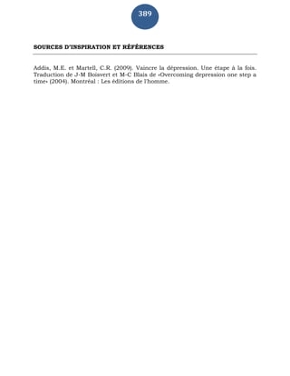 389
SOURCES D’INSPIRATION ET RÉFÉRENCES
Addis, M.E. et Martell, C.R. (2009). Vaincre la dépression. Une étape à la fois.
Traduction de J-M Boisvert et M-C Blais de «Overcoming depression one step a
time» (2004). Montréal : Les éditions de l'homme.
 