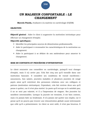 390
UN MALHEUR CONFORTABLE : LE
CHANGEMENT
Marcela Pineda, étudiante à la maîtrise en carriérologie (UQÀM)
OBJECTIFS
Objectif général : Aider le client à augmenter la motivation intrinsèque pour
effectuer un changement d’emploi.
Objectifs spécifiques :
 Identifier les principales sources de démotivation professionnelle.
 Aider le participant à reconnaître les caractéristiques de la motivation au
changement.
 Aider le participant à se défaire de son ambivalence pour amorcer le
changement.
MISE EN CONTEXTE ET PROCÉDURE D’INTERVENTION
Le client rencontre une conseillère en carriérologie, puisqu’il veut changer
d’emploi, mais il n’y arrive pas. Cela fait cinq ans qu’il travaille dans une
institution bancaire. Il considère ses conditions de travail excellentes :
assurances, bon salaire, journées maladies et plusieurs journées de congé
payés ainsi qu’il entretient des personnes relations avec ses collègues et
patrons (motivation extrinsèque). Cependant, cela fait environ deux ans qu’il
pense à quitter, car il n’est plus motivé. Le poste qu’il occupe ne le satisfait pas;
il ne se sent pas valorisé, et il a l’impression de stagner. Ses journées lui
semblent interminables. Lorsque la journée est terminée, il est bien content,
mais n’a jamais hâte au lendemain. Il n’a jamais osé quitter son emploi, car il
pense qu’il ne pourra pas trouver une rémunération globale aussi intéressante
que celle qu’il a présentement. Le client se sent mêlé, il n’est pas heureux. Il
 