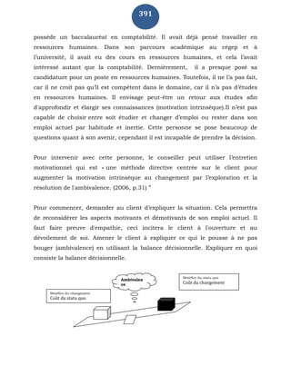 391
possède un baccalauréat en comptabilité. Il avait déjà pensé travailler en
ressources humaines. Dans son parcours académique au cégep et à
l’université, il avait eu des cours en ressources humaines, et cela l’avait
intéressé autant que la comptabilité. Dernièrement, il a presque posé sa
candidature pour un poste en ressources humaines. Toutefois, il ne l’a pas fait,
car il ne croit pas qu’il est compétent dans le domaine, car il n’a pas d’études
en ressources humaines. Il envisage peut-être un retour aux études afin
d'approfondir et élargir ses connaissances (motivation intrinsèque).Il n’est pas
capable de choisir entre soit étudier et changer d’emploi ou rester dans son
emploi actuel par habitude et inertie. Cette personne se pose beaucoup de
questions quant à son avenir, cependant il est incapable de prendre la décision.
Pour intervenir avec cette personne, le conseiller peut utiliser l’entretien
motivationnel qui est « une méthode directive centrée sur le client pour
augmenter la motivation intrinsèque au changement par l’exploration et la
résolution de l'ambivalence. (2006, p.31) ”
Pour commencer, demander au client d’expliquer la situation. Cela permettra
de reconsidérer les aspects motivants et démotivants de son emploi actuel. Il
faut faire preuve d'empathie, ceci incitera le client à l'ouverture et au
dévoilement de soi. Amener le client à expliquer ce qui le pousse à ne pas
bouger (ambivalence) en utilisant la balance décisionnelle. Expliquer en quoi
consiste la balance décisionnelle.
Ambivalen
ce
Bénéfice du statu quo
Coût du changement
Bénéfice du changement
Coût du statu quo
 